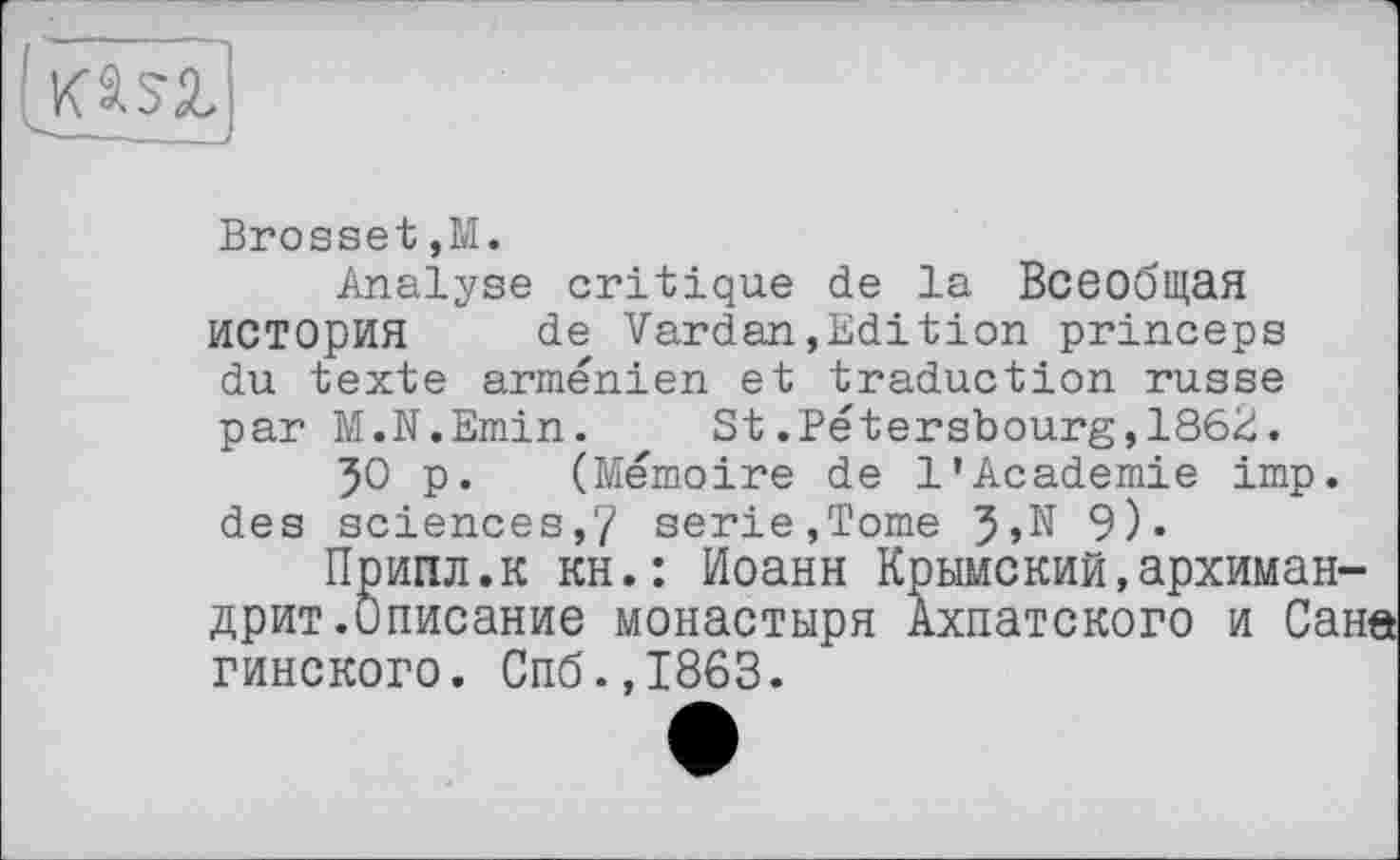 ﻿hem
Brosset,M.
Analyse critique de la Всеобщая история de Vardan,Edition princeps du texte arménien et traduction russe par M.N.Emin. St.Pétersbourg,186E.
50 p. (Mémoire de 1’Academie imp. des sciences,7 serie,Tome 9)»
Припл.к кн.: Иоанн Крымский,архимандрит.Описание монастыря Ахпатского и Саи гинского. Спб.,1863.